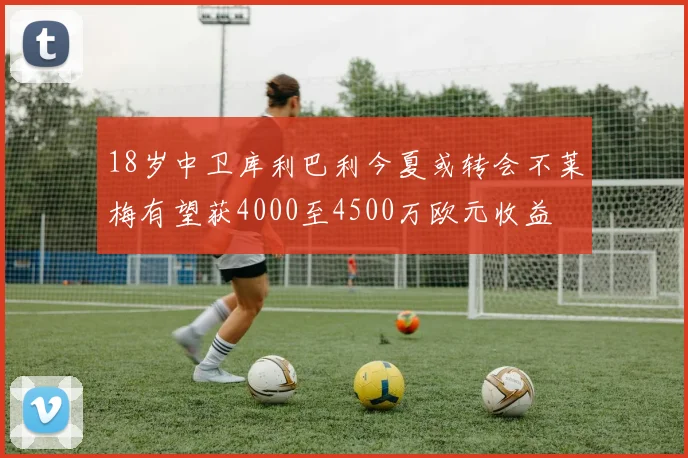 18岁中卫库利巴利今夏或转会不莱梅有望获4000至4500万欧元收益