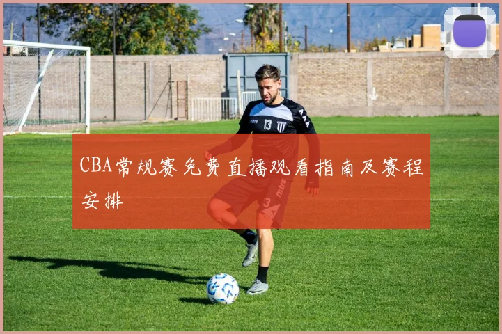 CBA常规赛免费直播观看指南及赛程安排