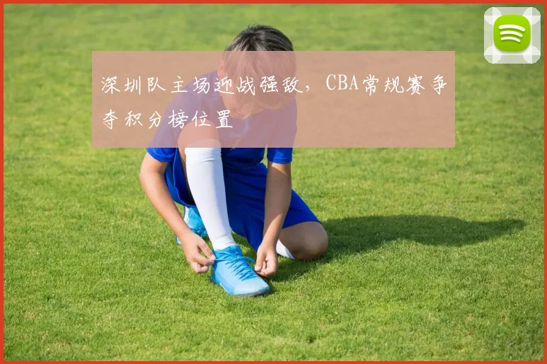 深圳队主场迎战强敌,CBA常规赛争夺积分榜位置