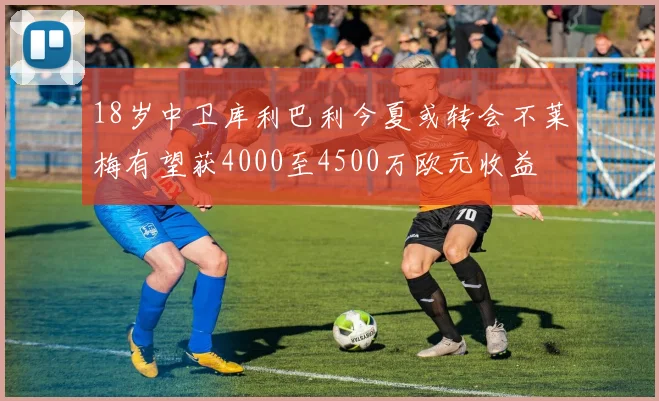 18岁中卫库利巴利今夏或转会不莱梅有望获4000至4500万欧元收益