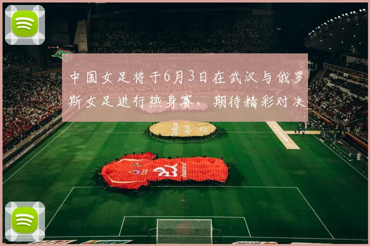 中国女足将于6月3日在武汉与俄罗斯女足进行热身赛,期待精彩对决