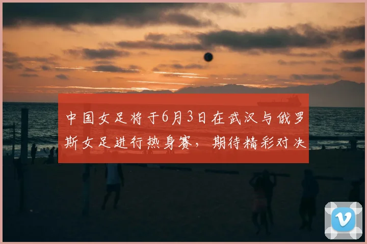 中国女足将于6月3日在武汉与俄罗斯女足进行热身赛,期待精彩对决