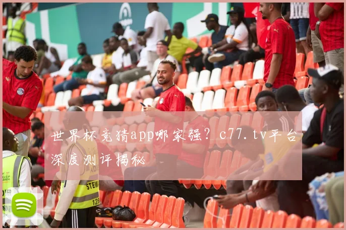 世界杯竞猜app哪家强?c77.tv平台深度测评揭秘