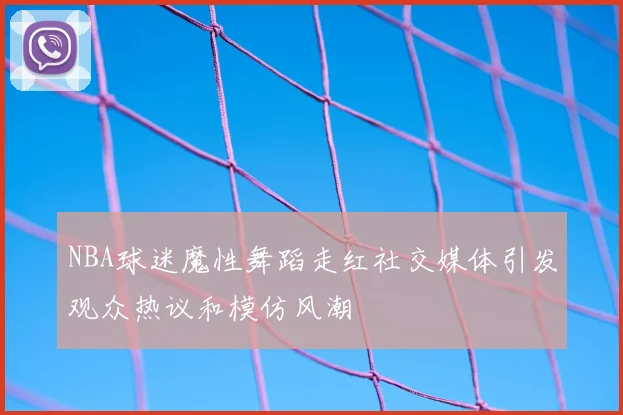 NBA球迷魔性舞蹈走红社交媒体引发观众热议和模仿风潮