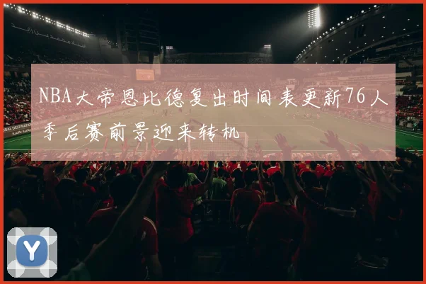 NBA大帝恩比德复出时间表更新76人季后赛前景迎来转机