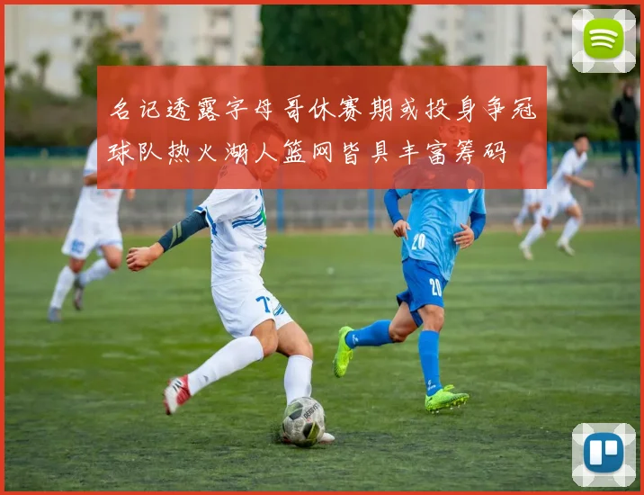 名记透露字母哥休赛期或投身争冠球队热火湖人篮网皆具丰富筹码