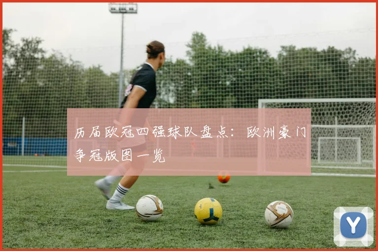 历届欧冠四强球队盘点:欧洲豪门争冠版图一览