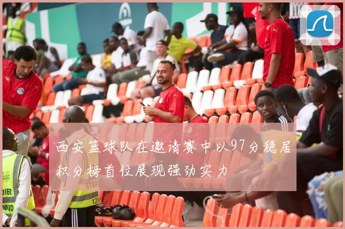 西安篮球队在邀请赛中以97分稳居积分榜首位展现强劲实力