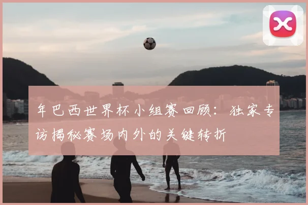 年巴西世界杯小组赛回顾:独家专访揭秘赛场内外的关键转折