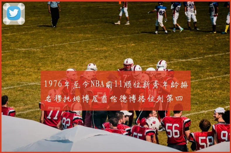 1976年至今NBA前11顺位新秀年龄排名穆托姆博居首伦德博格位列第四