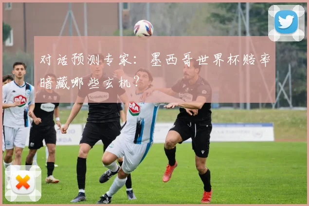 对话预测专家:墨西哥世界杯赔率暗藏哪些玄机?