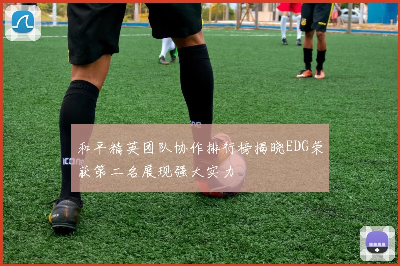 和平精英团队协作排行榜揭晓EDG荣获第二名展现强大实力