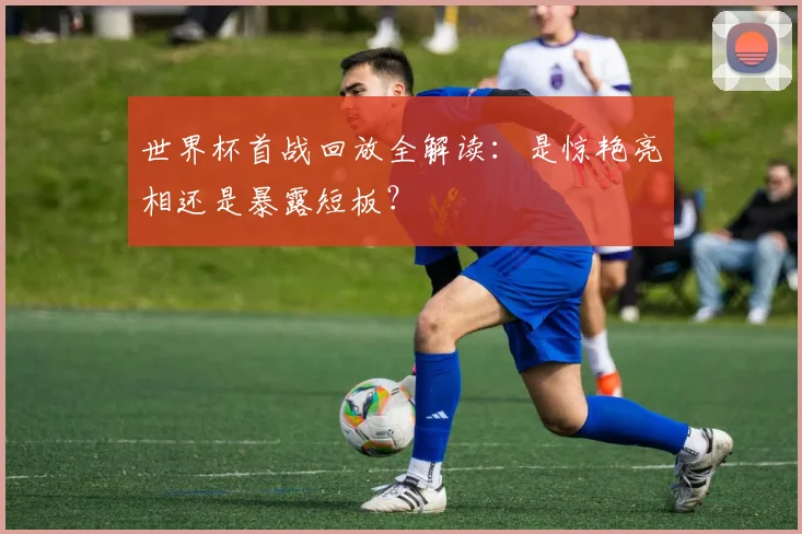 世界杯首战回放全解读：是惊艳亮相还是暴露短板？