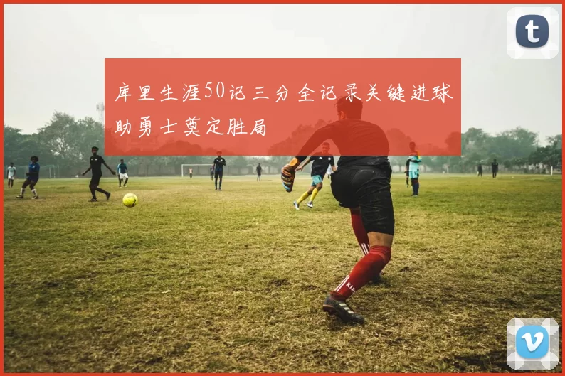 库里生涯50记三分全记录关键进球助勇士奠定胜局