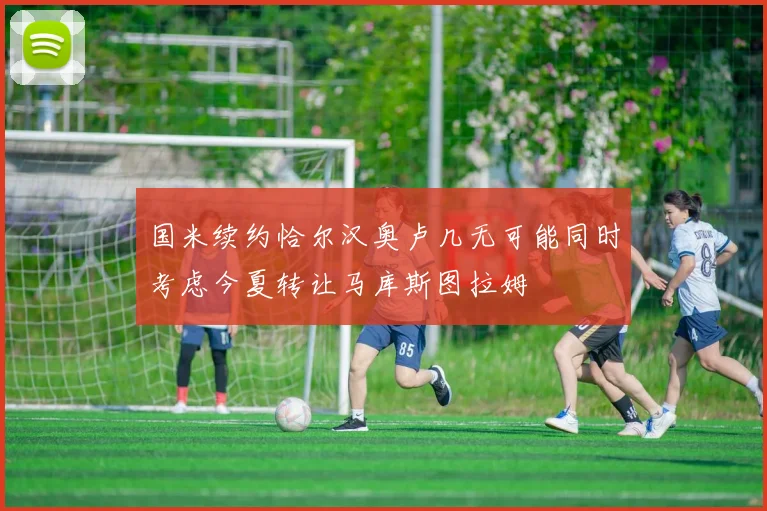 国米续约恰尔汉奥卢几无可能同时考虑今夏转让马库斯图拉姆