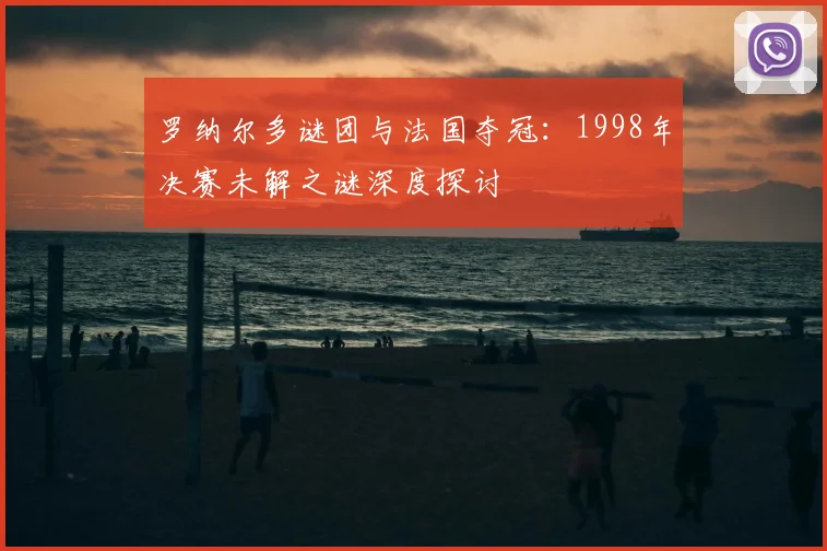 罗纳尔多谜团与法国夺冠:1998年决赛未解之谜深度探讨