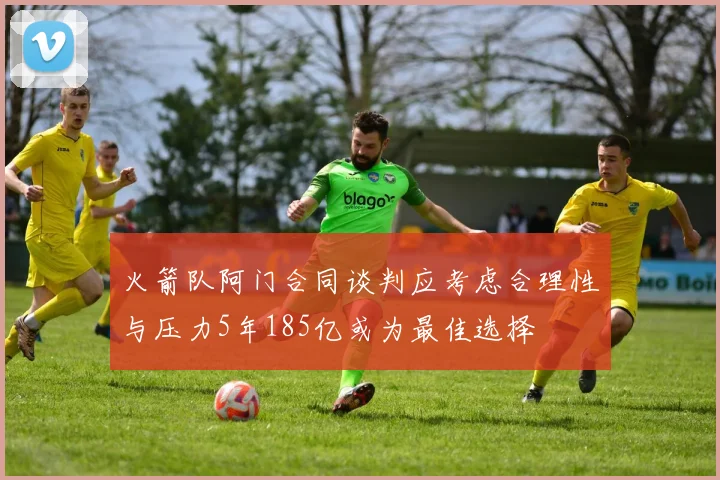 火箭队阿门合同谈判应考虑合理性与压力5年185亿或为最佳选择