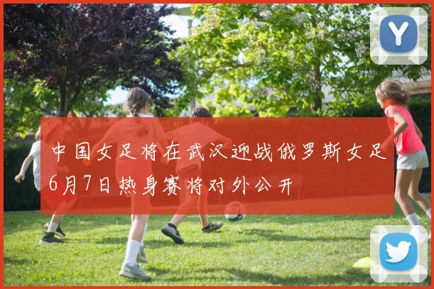 中国女足将在武汉迎战俄罗斯女足6月7日热身赛将对外公开