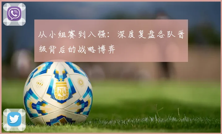 从小组赛到八强:深度复盘各队晋级背后的战略博弈