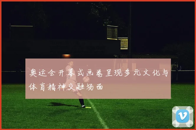奥运会开幕式画卷呈现多元文化与体育精神交融场面