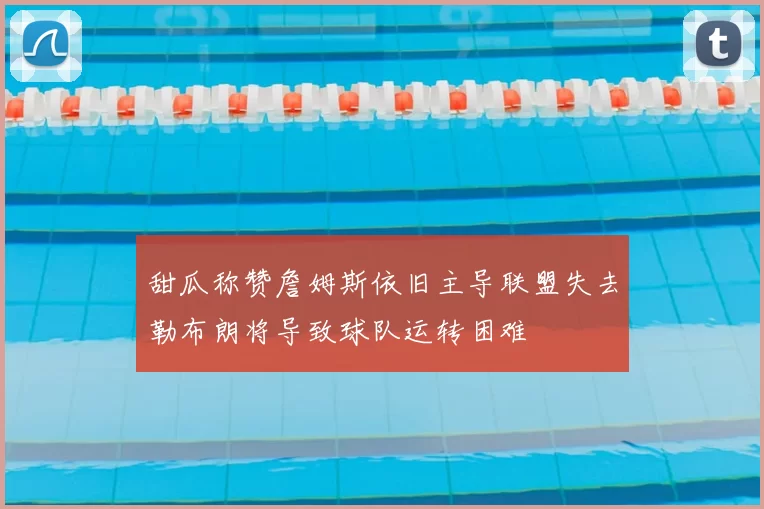 甜瓜称赞詹姆斯依旧主导联盟失去勒布朗将导致球队运转困难