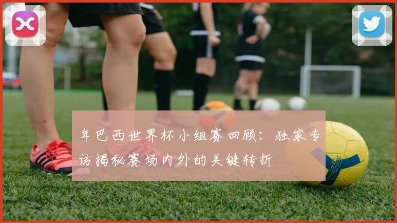 年巴西世界杯小组赛回顾：独家专访揭秘赛场内外的关键转折