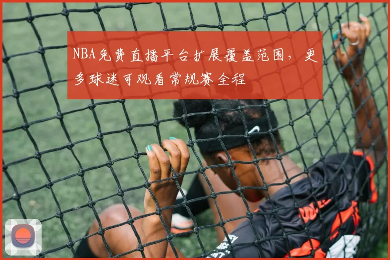 NBA免费直播平台扩展覆盖范围,更多球迷可观看常规赛全程
