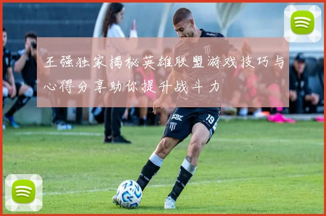 王强独家揭秘英雄联盟游戏技巧与心得分享助你提升战斗力