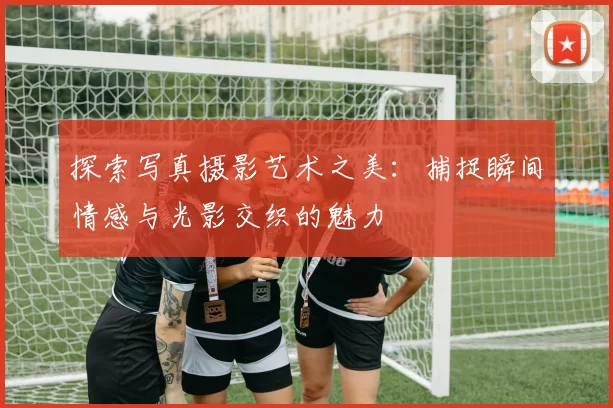 探索写真摄影艺术之美：捕捉瞬间情感与光影交织的魅力