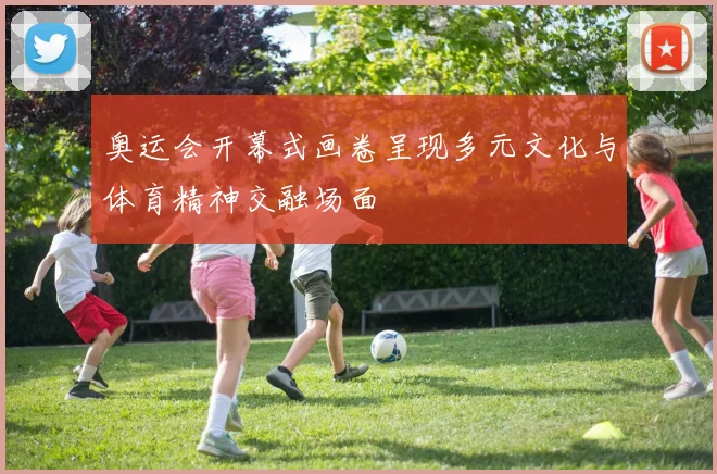 奥运会开幕式画卷呈现多元文化与体育精神交融场面