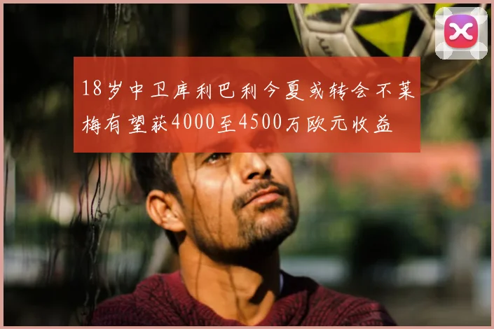 18岁中卫库利巴利今夏或转会不莱梅有望获4000至4500万欧元收益