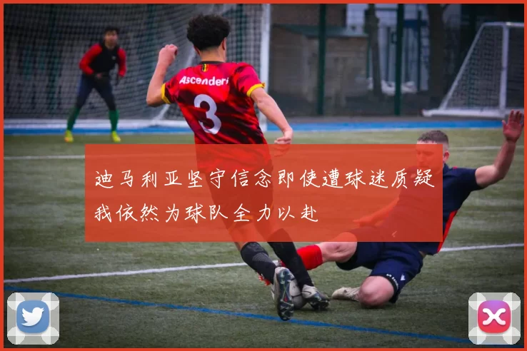 迪马利亚坚守信念即使遭球迷质疑我依然为球队全力以赴