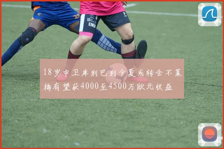 18岁中卫库利巴利今夏或转会不莱梅有望获4000至4500万欧元收益