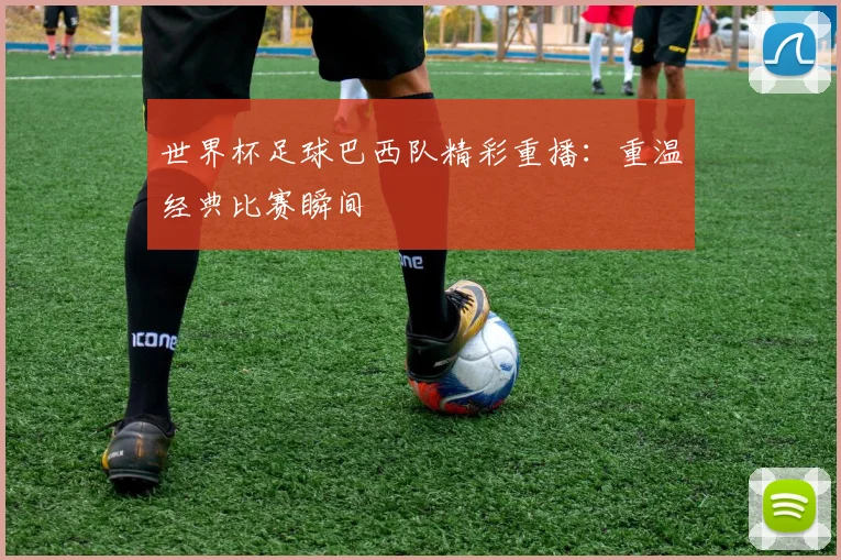 世界杯足球巴西队精彩重播:重温经典比赛瞬间