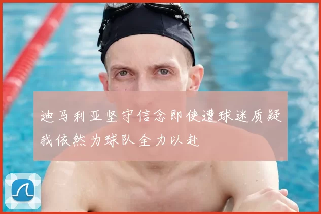 迪马利亚坚守信念即使遭球迷质疑我依然为球队全力以赴