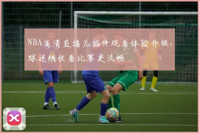 NBA高清直播无插件观看体验升级，球迷线收看比赛更流畅