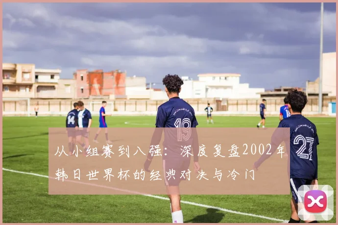 从小组赛到八强:深度复盘2002年韩日世界杯的经典对决与冷门