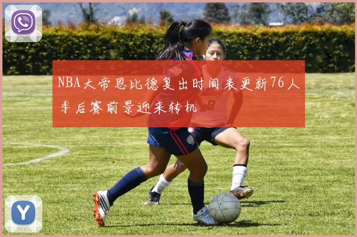NBA大帝恩比德复出时间表更新76人季后赛前景迎来转机