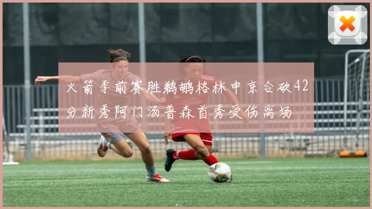 火箭季前赛胜鹈鹕格林申京合砍42分新秀阿门汤普森首秀受伤离场