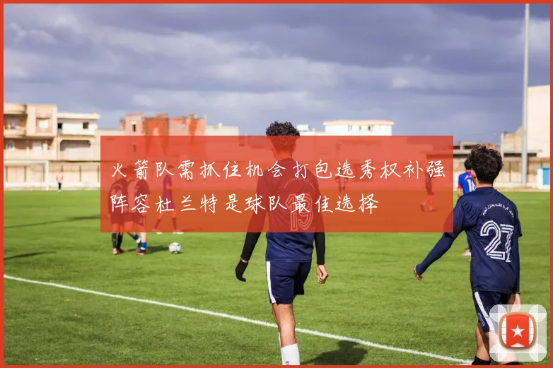火箭队需抓住机会打包选秀权补强阵容杜兰特是球队最佳选择