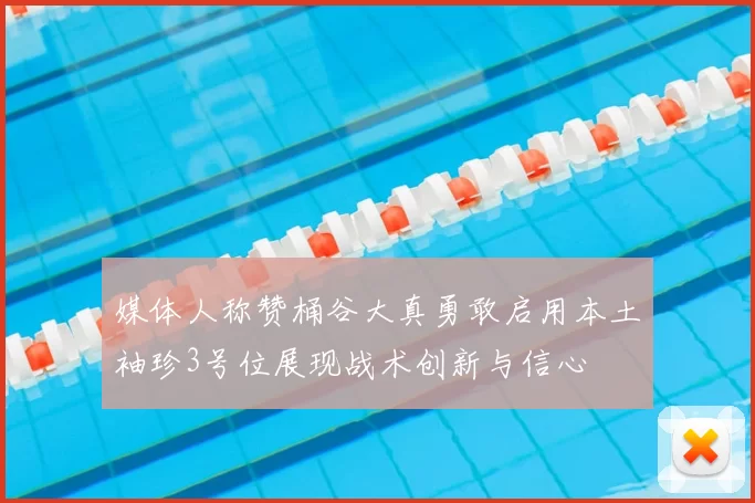 媒体人称赞桶谷大真勇敢启用本土袖珍3号位展现战术创新与信心
