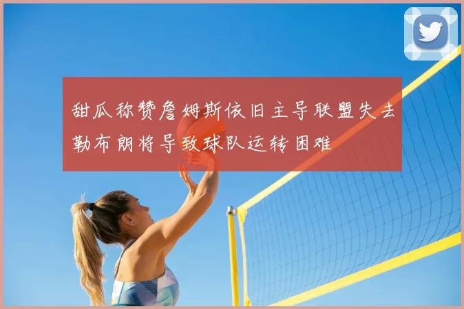 甜瓜称赞詹姆斯依旧主导联盟失去勒布朗将导致球队运转困难