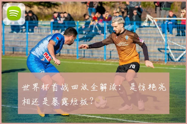 世界杯首战回放全解读：是惊艳亮相还是暴露短板？