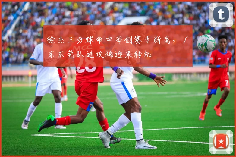 徐杰三分球命中率创赛季新高，广东东莞队进攻端迎来转机