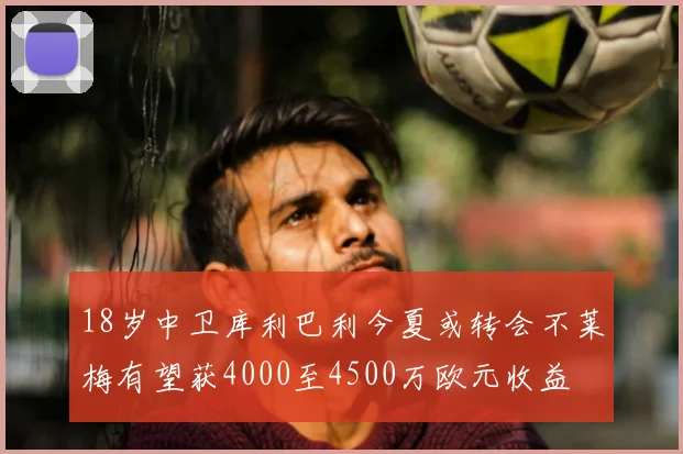 18岁中卫库利巴利今夏或转会不莱梅有望获4000至4500万欧元收益