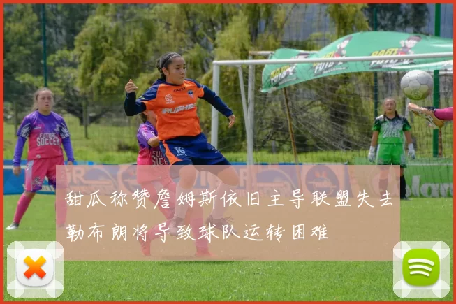 甜瓜称赞詹姆斯依旧主导联盟失去勒布朗将导致球队运转困难