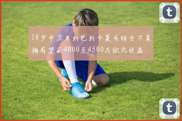 18岁中卫库利巴利今夏或转会不莱梅有望获4000至4500万欧元收益