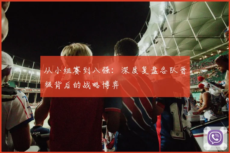从小组赛到八强:深度复盘各队晋级背后的战略博弈
