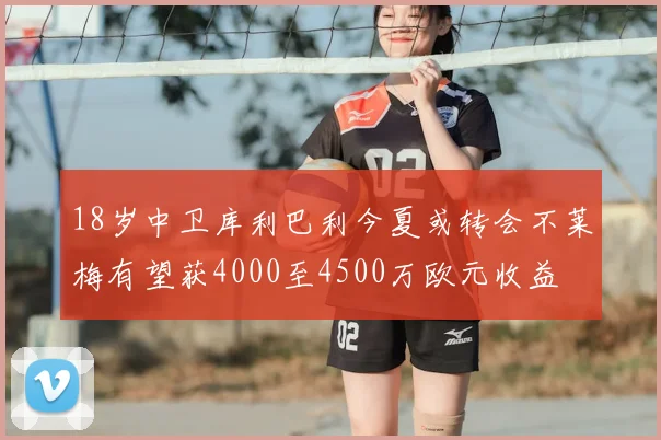 18岁中卫库利巴利今夏或转会不莱梅有望获4000至4500万欧元收益