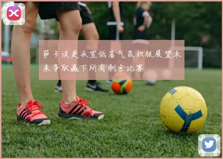 萨卡谈更衣室低落气氛积极展望未来争取赢下所有剩余比赛